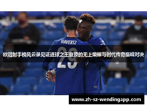 欧冠射手榜风云录见证进球之王登顶的无上荣耀与时代传奇巅峰对决