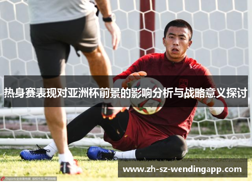 热身赛表现对亚洲杯前景的影响分析与战略意义探讨