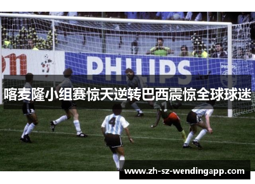 喀麦隆小组赛惊天逆转巴西震惊全球球迷