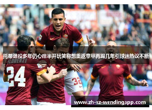 托蒂退役多年仍心痒半开玩笑称想重返意甲再踢几年引球迷热议不断